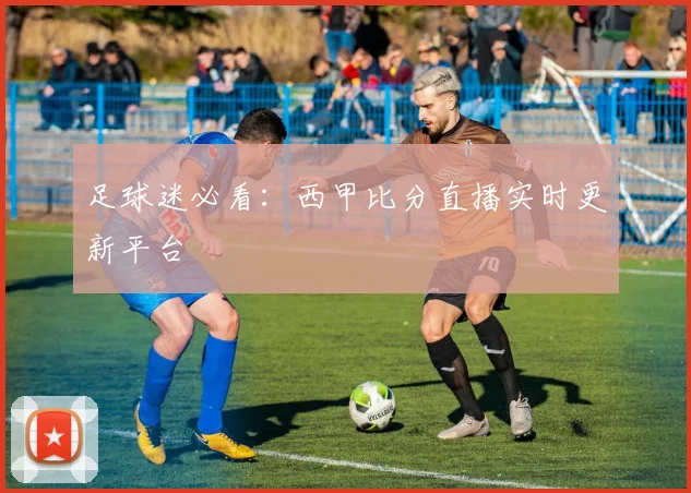 足球迷必看：西甲比分直播实时更新平台
